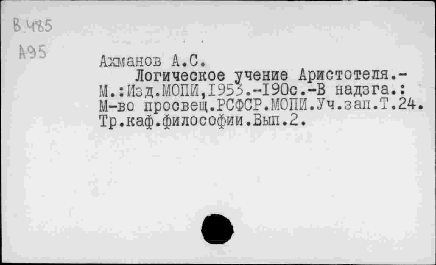 ﻿В.4^5
Ахманов А.С.
Логическое учение Аристотеля.-М.: Из д.МОПИ,1955.-190с.-В надзга.: М-во просвещ.РСФСР.МОПИ.Уч.зап.Т.24. Тр.каф.философии.Вып.2.